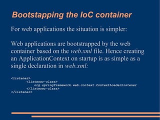 Bootstapping the IoC container
For web applications the situation is simpler:

Web applications are bootstrapped by the web
container based on the web.xml file. Hence creating
an ApplicationContext on startup is as simple as a
single declaration in web.xml:
<listener>
        <listener-class>
            org.springframework.web.context.ContextLoaderListener
        </listener-class>
</listener>
 