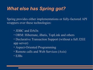 What else has Spring got?

Spring provides either implementations or fully-factored API
wrappers over these technologies:

    ◦ JDBC and DAOs
    ◦ ORM: Hibernate, iBatis, TopLink and others
    ◦ Declarative Transaction Support (without a full J2EE
    app server)
    ◦ Aspect-Oriented Programming
    ◦ Remote calls and Web Services (Axis)
    ◦ EJBs
 