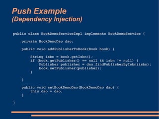 Push Example
(Dependency Injection)

public class BookDemoServiceImpl implements BookDemoService {

    private BookDemoDao dao;

    public void addPublisherToBook(Book book) {

        String isbn = book.getIsbn();
        if (book.getPublisher() == null && isbn != null) {
            Publisher publisher = dao.findPublisherByIsbn(isbn);
            book.setPublisher(publisher);
        }

    }

    public void setBookDemoDao(BookDemoDao dao) {
        this.dao = dao;
    }

}
 