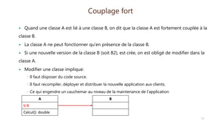  Quand une classe A est lié à une classe B, on dit que la classe A est fortement couplée à la
classe B.
 La classe A ne peut fonctionner qu’en présence de la classe B.
 Si une nouvelle version de la classe B (soit B2), est crée, on est obligé de modifier dans la
classe A.
 Modifier une classe implique:
◦ Il faut disposer du code source.
◦ Il faut recompiler, déployer et distribuer la nouvelle application aux clients.
◦ Ce qui engendre un cauchemar au niveau de la maintenance de l’application
Couplage fort
A
b:B
Calcul(): double
B
11
 