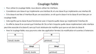 Couplage Faible
IA
Calcul(): double
IB
getValue()
 Pour utiliser le couplage faible, nous devons utiliser les interfaces.
 Considérons une classe A qui implémente une interface IA, et une classe B qui implémente une interface IB.
 Si la classe A est liée à l’interface IB par une association, on dit que le classe A et la classe B sont liées par un
couplage faible.
 Cela signifie que la classe B peut fonctionner avec n’importe quelle classe qui implémente l’interface IA.
 En effet la classe B ne connait que l’interface IA. De ce fait n’importe quelle classe implémentant cette interface
peut être associée à la classe B, sans qu’il soit nécéssaire de modifier quoi que se soit dans la classe B.
 Avec le couplage faible, nous pourrons créer des application fermée à la modification et ouvertes à l’extension.
AImpl
b:IB
Calcul(): double
BImpl
getValue() 12
 