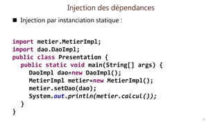 Injection des dépendances
 Injection par instanciation statique :
import metier.MetierImpl;
import dao.DaoImpl;
public class Presentation {
public static void main(String[] args) {
DaoImpl dao=new DaoImpl();
MetierImpl metier=new MetierImpl();
metier.setDao(dao);
System.out.println(metier.calcul());
}
}
13
 