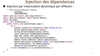 Injection des dépendances
 Injection par instanciation dynamique par réflexion :
• Fichier texte de configuration : config.txt
ext.DaoImp
metier.MetierImpl
import java.io.*;import java.lang.reflect.*;
import java.util.Scanner; import metier.IMetier;
import dao.IDao;
public class Presentation {
public static void main(String[] args) {
try {
Scanner scanner=new Scanner(new File("config.txt"));
String daoClassname=scanner.next();
String metierClassName=scanner.next();
Class cdao=Class.forName(daoClassname);
IDao dao= (IDao) cdao.newInstance();
Class cmetier=Class.forName(metierClassName);
IMetier metier=(IMetier) cmetier.newInstance();
Method meth=cmetier.getMethod("setDao",new Class[]{IDao.class});
meth.invoke(metier, new Object[]{dao});
System.out.println(metier.calcul());
} catch (Exception e) { e.printStackTrace(); }
}
}
14
 