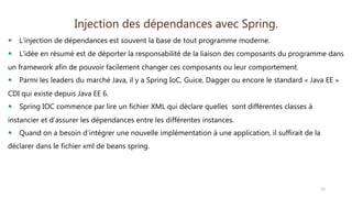 Injection des dépendances avec Spring.
 L'injection de dépendances est souvent la base de tout programme moderne.
 L'idée en résumé est de déporter la responsabilité de la liaison des composants du programme dans
un framework afin de pouvoir facilement changer ces composants ou leur comportement.
 Parmi les leaders du marché Java, il y a Spring IoC, Guice, Dagger ou encore le standard « Java EE »
CDI qui existe depuis Java EE 6.
 Spring IOC commence par lire un fichier XML qui déclare quelles sont différentes classes à
instancier et d’assurer les dépendances entre les différentes instances.
 Quand on a besoin d’intégrer une nouvelle implémentation à une application, il suffirait de la
déclarer dans le fichier xml de beans spring.
15
 