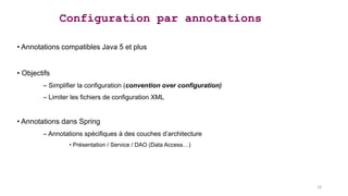 • Annotations compatibles Java 5 et plus
• Objectifs
– Simplifier la configuration (convention over configuration)
– Limiter les fichiers de configuration XML
• Annotations dans Spring
– Annotations spécifiques à des couches d’architecture
• Présentation / Service / DAO (Data Access…)
Configuration par annotations
18
 