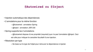 • Injection automatique des dépendances
• 2 annotations pour la même fonction
– @Autowired : annotation Spring
– @Inject : annotation JSR-330
• Spring supporte les 2 annotations
– @Autowired dispose d’une propriété (required) que n’a pas l’annotation @Inject. Ceci
est utile pour indiquer le caractère facultatif d’une injection.
• Résolution par type
– Se base sur le type de l'objet pour retrouver la dépendance à injecter.
@Autowired ou @Inject
20
 