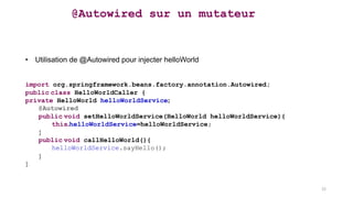 @Autowired sur un mutateur
• Utilisation de @Autowired pour injecter helloWorld
import org.springframework.beans.factory.annotation.Autowired;
public class HelloWorldCaller {
private HelloWorld helloWorldService;
@Autowired
public void setHelloWorldService(HelloWorld helloWorldService){
this.helloWorldService=helloWorldService;
}
public void callHelloWorld(){
helloWorldService.sayHello();
}
}
22
 