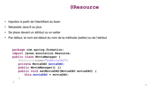 • Injection à partir de l’identifiant du bean
• Nécessite Java 6 ou plus
• Se place devant un attribut ou un setter
• Par défaut, le nom est déduit du nom de la méthode (setter) ou de l’attribut
@Resource
package com.spring.formation;
import javax.annotation.Resource;
public class MovieManager {
@Resource(name="myMovieDAO")
private MovieDAO movieDAO;
public MovieManager() {}
public void setMovieDAO(MovieDAO movieDAO) {
this.movieDAO = movieDAO;
}
}
23
 