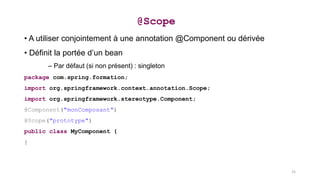 • A utiliser conjointement à une annotation @Component ou dérivée
• Définit la portée d’un bean
– Par défaut (si non présent) : singleton
package com.spring.formation;
import org.springframework.context.annotation.Scope;
import org.springframework.stereotype.Component;
@Component("monComposant")
@Scope("prototype")
public class MyComponent {
}
@Scope
25
 