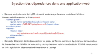 Injection des dépendances dans une application web
 Dans une application web, SpringIOC est appelé au démarrage du serveur en déclarant le listener
ContextLoaderListener dans le fichier web.xml
<context-param>
<param-name>contextConfigLocation</param-name>
<param-value>/WEB-INF/spring-beans.xml</param-value>
</context-param>
<listener>
<listener-class>
org.springframework.web.context.ContextLoaderListener
</listener-class>
</listener>
 Dans cette déclaration, ContextLoaderListener est appelé par Tomcat au moment du démarrage de l’application.
Ce listener cherchera le fichier de beans spring « spring-beans.xml » stocké dans le dossier WEB-INF. ce qui permet
de faire l’injection des dépendances entre MetierImpl et DaoImpl
27
 