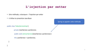 L’injection par setter
• 1ère méthode, «classique» : l’injection par setter
• ○ Utilise la convention Java Bean
public class TodosServiceImpl {
private UserService userService;
public void setUserService(UserService userService) {
this.userService = userService;
}
}
3
Spring va appeler cette méthode
 