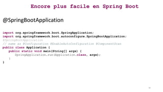 Encore plus facile en Spring Boot
@SpringBootApplication
import org.springframework.boot.SpringApplication;
import org.springframework.boot.autoconfigure.SpringBootApplication;
@SpringBootApplication
// same as @Configuration @EnableAutoConfiguration @ComponentScan
public class Application {
public static void main(String[] args) {
SpringApplication.run(Application.class, args);
}
}
30
 