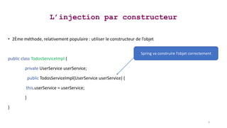 L’injection par constructeur
• 2Ème méthode, relativement populaire : utiliser le constructeur de l’objet
public class TodosServiceImpl {
private UserService userService;
public TodosServiceImpl(UserService userService) {
this.userService = userService;
}
}
4
Spring va construire l’objet correctement
 