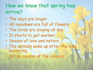 How we know that spring has
arrive?
• The days are longer
• All meadows are full of flowers
• The birds are singing all day
• It starts to get warmer
• Season of love and nature
• The animals wake up after the long
wintering
• Is the season of the colours