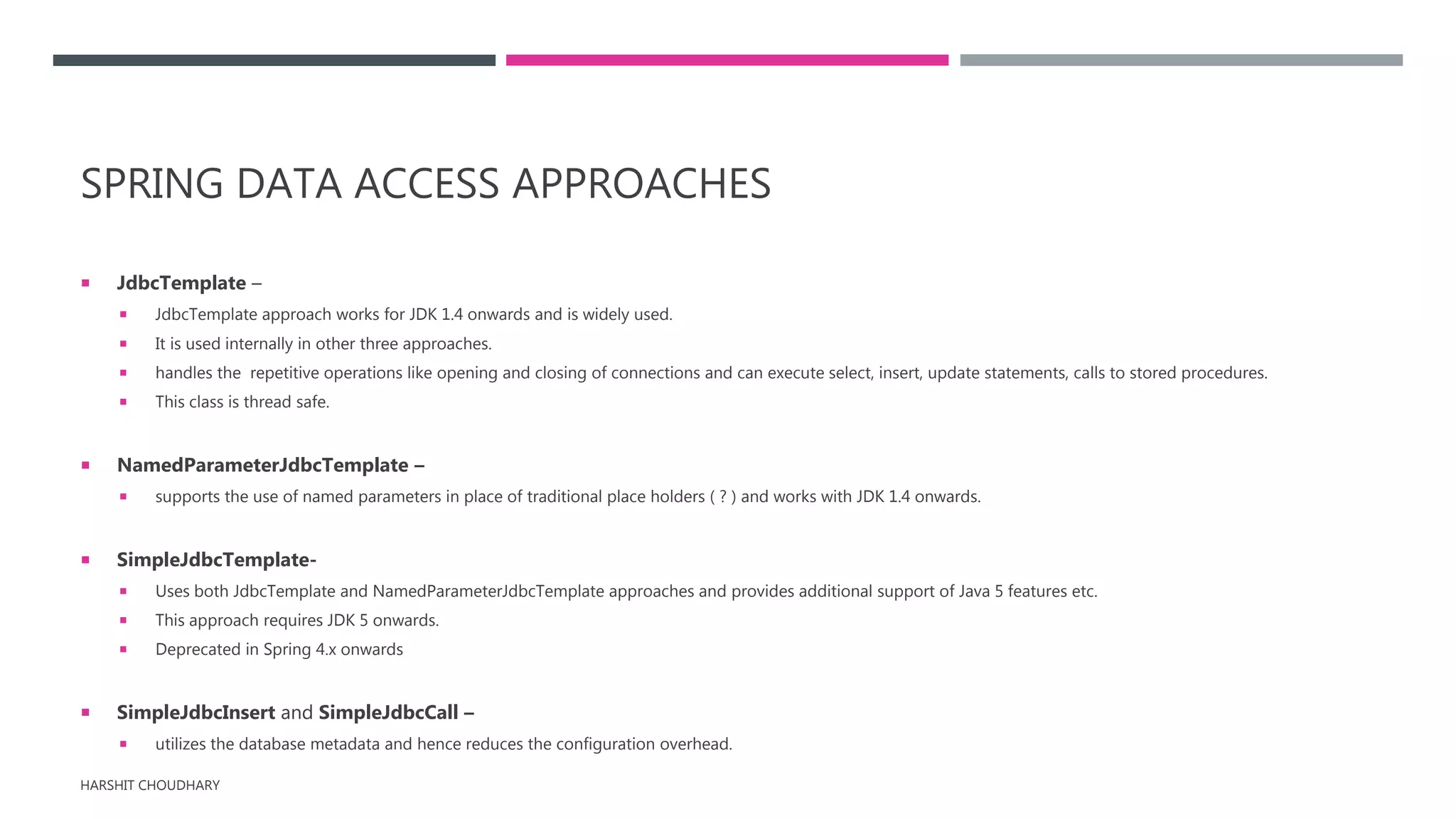 SPRING DATA ACCESS APPROACHES
 JdbcTemplate –
 JdbcTemplate approach works for JDK 1.4 onwards and is widely used.
 It is used internally in other three approaches.
 handles the repetitive operations like opening and closing of connections and can execute select, insert, update statements, calls to stored procedures.
 This class is thread safe.
 NamedParameterJdbcTemplate –
 supports the use of named parameters in place of traditional place holders ( ? ) and works with JDK 1.4 onwards.
 SimpleJdbcTemplate-
 Uses both JdbcTemplate and NamedParameterJdbcTemplate approaches and provides additional support of Java 5 features etc.
 This approach requires JDK 5 onwards.
 Deprecated in Spring 4.x onwards
 SimpleJdbcInsert and SimpleJdbcCall –
 utilizes the database metadata and hence reduces the configuration overhead.
HARSHIT CHOUDHARY
 