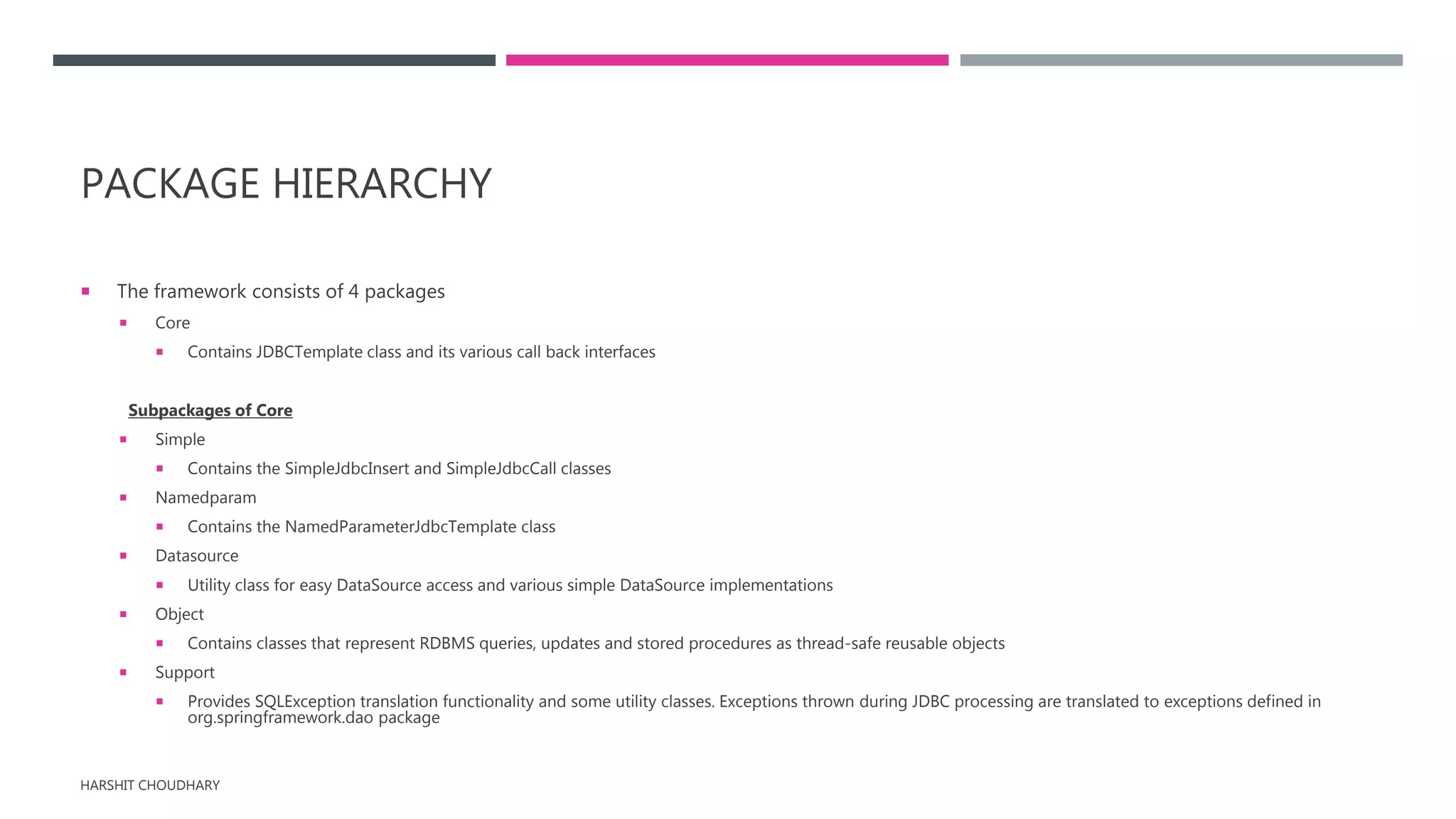 PACKAGE HIERARCHY
 The framework consists of 4 packages
 Core
 Contains JDBCTemplate class and its various call back interfaces
Subpackages of Core
 Simple
 Contains the SimpleJdbcInsert and SimpleJdbcCall classes
 Namedparam
 Contains the NamedParameterJdbcTemplate class
 Datasource
 Utility class for easy DataSource access and various simple DataSource implementations
 Object
 Contains classes that represent RDBMS queries, updates and stored procedures as thread-safe reusable objects
 Support
 Provides SQLException translation functionality and some utility classes. Exceptions thrown during JDBC processing are translated to exceptions defined in
org.springframework.dao package
HARSHIT CHOUDHARY
 