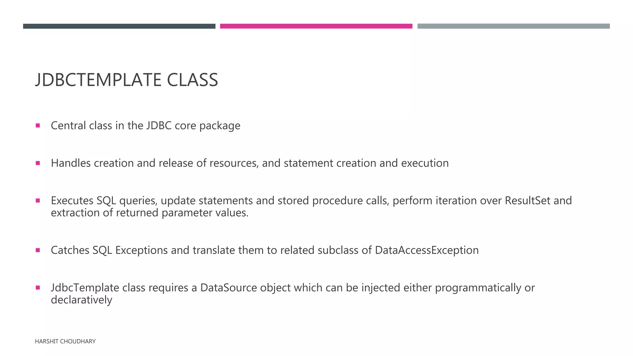 JDBCTEMPLATE CLASS
 Central class in the JDBC core package
 Handles creation and release of resources, and statement creation and execution
 Executes SQL queries, update statements and stored procedure calls, perform iteration over ResultSet and
extraction of returned parameter values.
 Catches SQL Exceptions and translate them to related subclass of DataAccessException
 JdbcTemplate class requires a DataSource object which can be injected either programmatically or
declaratively
HARSHIT CHOUDHARY
 