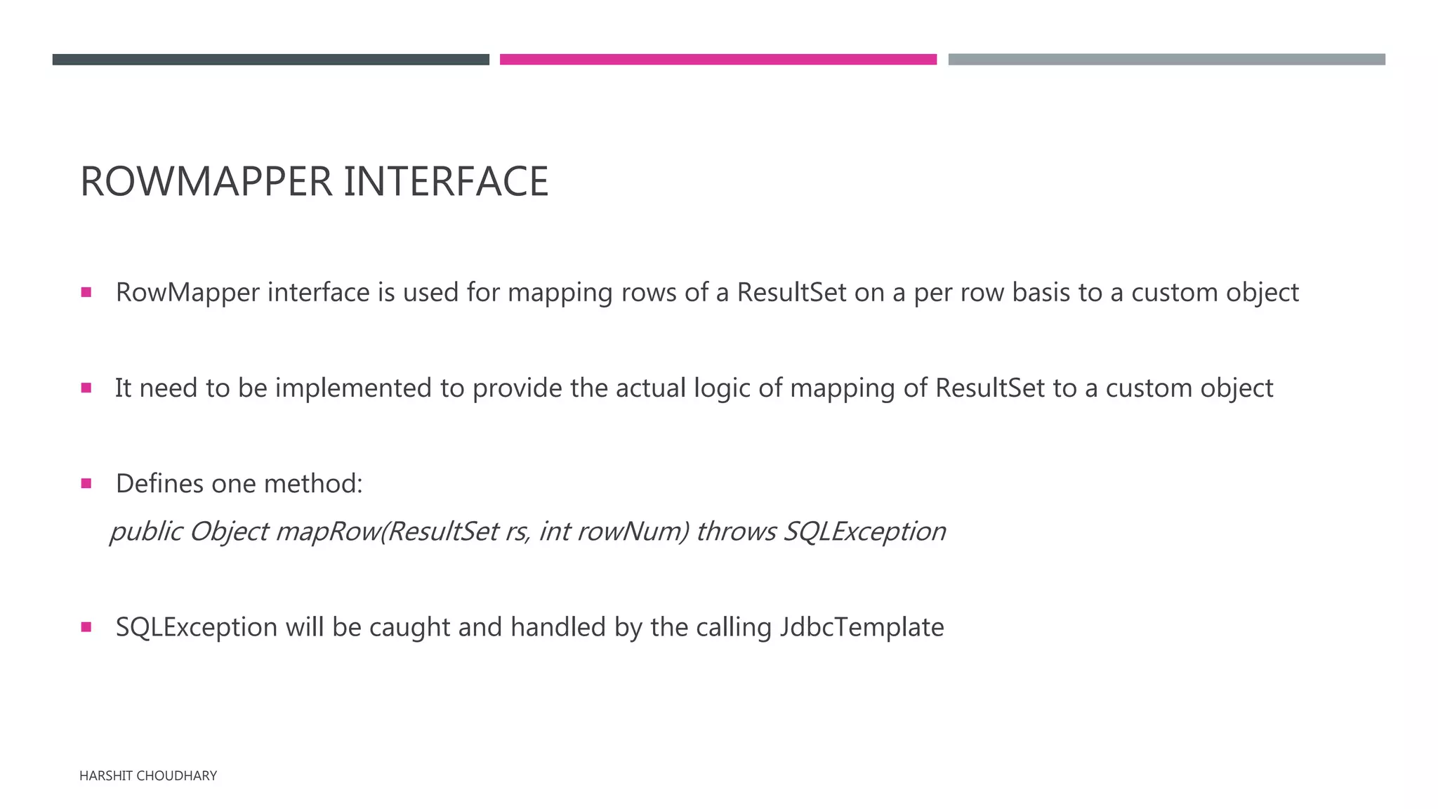 ROWMAPPER INTERFACE
 RowMapper interface is used for mapping rows of a ResultSet on a per row basis to a custom object
 It need to be implemented to provide the actual logic of mapping of ResultSet to a custom object
 Defines one method:
public Object mapRow(ResultSet rs, int rowNum) throws SQLException
 SQLException will be caught and handled by the calling JdbcTemplate
HARSHIT CHOUDHARY
 