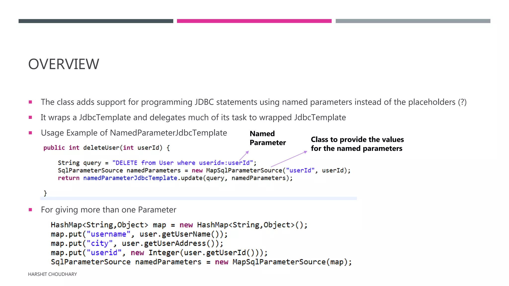 OVERVIEW
 The class adds support for programming JDBC statements using named parameters instead of the placeholders (?)
 It wraps a JdbcTemplate and delegates much of its task to wrapped JdbcTemplate
 Usage Example of NamedParameterJdbcTemplate
 For giving more than one Parameter
HARSHIT CHOUDHARY
Named
Parameter Class to provide the values
for the named parameters
 