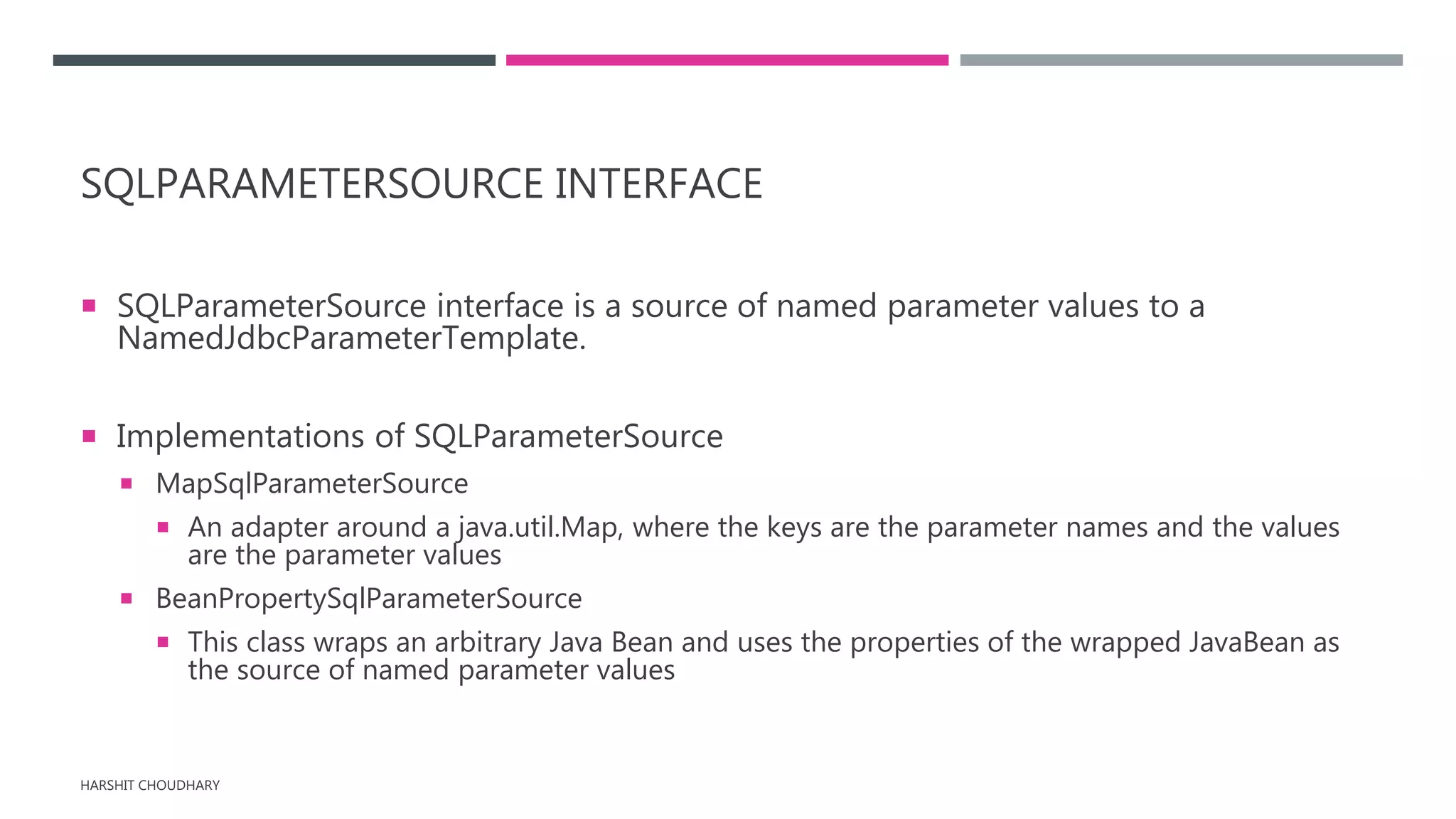SQLPARAMETERSOURCE INTERFACE
 SQLParameterSource interface is a source of named parameter values to a
NamedJdbcParameterTemplate.
 Implementations of SQLParameterSource
 MapSqlParameterSource
 An adapter around a java.util.Map, where the keys are the parameter names and the values
are the parameter values
 BeanPropertySqlParameterSource
 This class wraps an arbitrary Java Bean and uses the properties of the wrapped JavaBean as
the source of named parameter values
HARSHIT CHOUDHARY
 