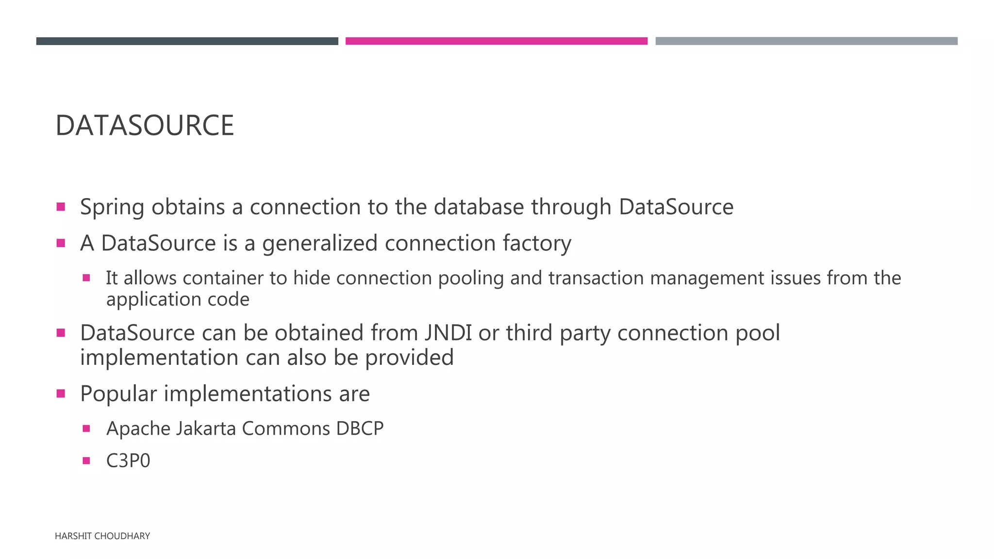 DATASOURCE
 Spring obtains a connection to the database through DataSource
 A DataSource is a generalized connection factory
 It allows container to hide connection pooling and transaction management issues from the
application code
 DataSource can be obtained from JNDI or third party connection pool
implementation can also be provided
 Popular implementations are
 Apache Jakarta Commons DBCP
 C3P0
HARSHIT CHOUDHARY
 