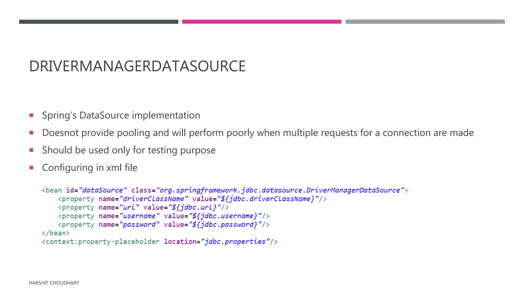 DRIVERMANAGERDATASOURCE
 Spring’s DataSource implementation
 Doesnot provide pooling and will perform poorly when multiple requests for a connection are made
 Should be used only for testing purpose
 Configuring in xml file
HARSHIT CHOUDHARY
 