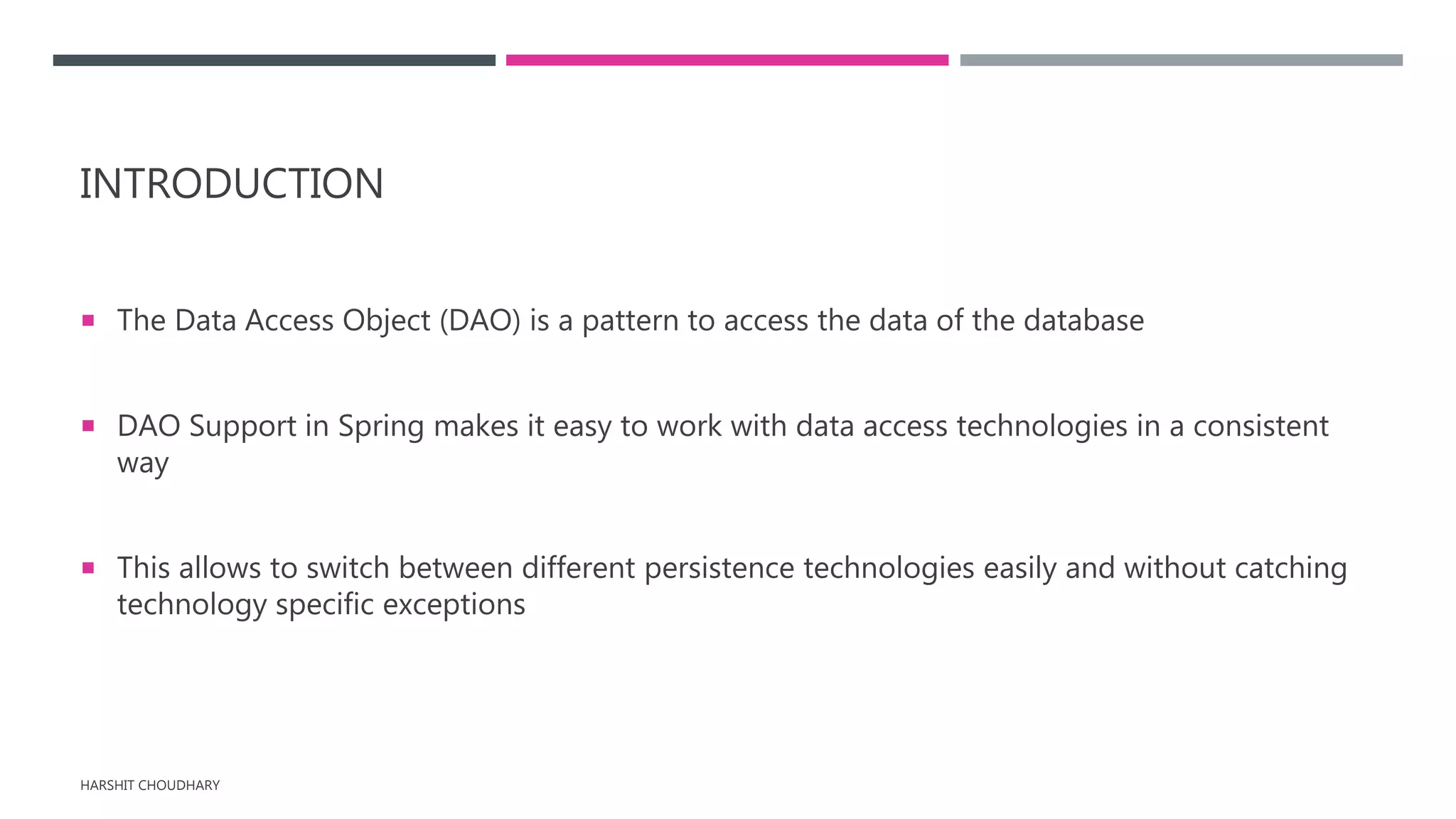 INTRODUCTION
 The Data Access Object (DAO) is a pattern to access the data of the database
 DAO Support in Spring makes it easy to work with data access technologies in a consistent
way
 This allows to switch between different persistence technologies easily and without catching
technology specific exceptions
HARSHIT CHOUDHARY
 