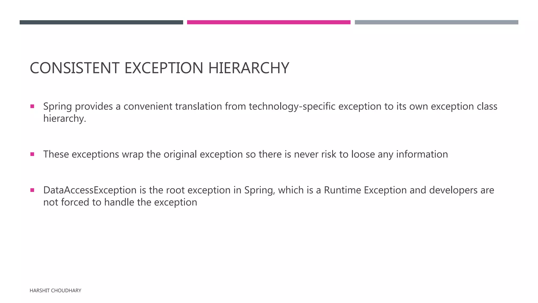 CONSISTENT EXCEPTION HIERARCHY
 Spring provides a convenient translation from technology-specific exception to its own exception class
hierarchy.
 These exceptions wrap the original exception so there is never risk to loose any information
 DataAccessException is the root exception in Spring, which is a Runtime Exception and developers are
not forced to handle the exception
HARSHIT CHOUDHARY
 
