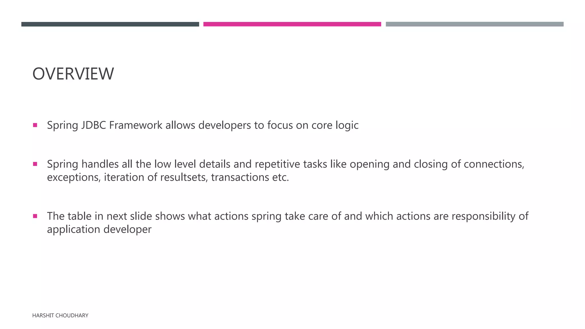 OVERVIEW
 Spring JDBC Framework allows developers to focus on core logic
 Spring handles all the low level details and repetitive tasks like opening and closing of connections,
exceptions, iteration of resultsets, transactions etc.
 The table in next slide shows what actions spring take care of and which actions are responsibility of
application developer
HARSHIT CHOUDHARY
 