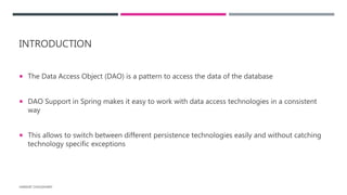 INTRODUCTION
 The Data Access Object (DAO) is a pattern to access the data of the database
 DAO Support in Spring makes it easy to work with data access technologies in a consistent
way
 This allows to switch between different persistence technologies easily and without catching
technology specific exceptions
HARSHIT CHOUDHARY
 