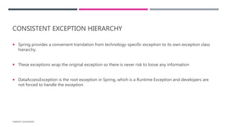 CONSISTENT EXCEPTION HIERARCHY
 Spring provides a convenient translation from technology-specific exception to its own exception class
hierarchy.
 These exceptions wrap the original exception so there is never risk to loose any information
 DataAccessException is the root exception in Spring, which is a Runtime Exception and developers are
not forced to handle the exception
HARSHIT CHOUDHARY
 
