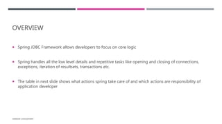 OVERVIEW
 Spring JDBC Framework allows developers to focus on core logic
 Spring handles all the low level details and repetitive tasks like opening and closing of connections,
exceptions, iteration of resultsets, transactions etc.
 The table in next slide shows what actions spring take care of and which actions are responsibility of
application developer
HARSHIT CHOUDHARY
 