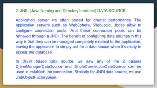 2. JNDI (Java Naming and Directory Interface) DATA SOURCE
Application server are often pooled for greater performance. The
application servers such as WebSphere, WebLogic, Jboss allow to
configure connection pools. And these connection pools can be
retrieved through a JNDI. The benefit of configuring data sources in this
way is that they can be managed completely external to the application,
leaving the application to simply ask for a data source when it’s ready to
access the database.
In driver based data source, we saw any of the 2 classes
DriverManagerDataSource and SingleConnectionDataSource can be
used to establish the connection. Similarly for JNDI data source, we use
JndiObjectFactoryBean.
 