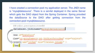 I have created a connection pool my application server. The JNDI name
is “mysqldatasource”. There is a servlet deployed in the same Server
which gets the DAO object from the Spring Container. Spring provided
the dataSource to the DAO after getting connection from the
connection-pool mysqldatasource.
 