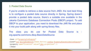 3. Pooled Data Source
If you’re unable to retrieve a data source from JNDI, the next best thing
is to configure a pooled data source directly in Spring. Spring doesn’t
provide a pooled data source, there’s a suitable one available in the
Jakarta Commons Database Connection Pools (DBCP) project. To add
DBCP to your application, you need to download the JAR file and place
it into your build path along with spring library files.
The class you do use for Pooled Data Source is :
org.apache.commons.dbcp.BasicDataSource
 