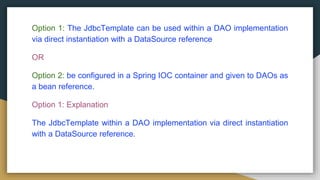 Option 1: The JdbcTemplate can be used within a DAO implementation
via direct instantiation with a DataSource reference
OR
Option 2: be configured in a Spring IOC container and given to DAOs as
a bean reference.
Option 1: Explanation
The JdbcTemplate within a DAO implementation via direct instantiation
with a DataSource reference.
 