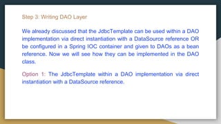 Step 3: Writing DAO Layer
We already discussed that the JdbcTemplate can be used within a DAO
implementation via direct instantiation with a DataSource reference OR
be configured in a Spring IOC container and given to DAOs as a bean
reference. Now we will see how they can be implemented in the DAO
class.
Option 1: The JdbcTemplate within a DAO implementation via direct
instantiation with a DataSource reference.
 