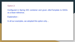 Option 2:
Configured in Spring IOC container and given JdbcTemplate to DAOs
as a bean reference.
Explanation :
In all our examples, we adopted this option only…
 