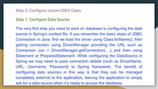 Step 3: Configure custom DAO Class
Step 1: Configure Data Source
The very first step you need to work on database is configuring the data
source in Spring’s context file. If you remember the basic steps of JDBC
Connection in Java, first we load the driver using Class.forName(), then
getting connection using DriverManager providing the URL such as
Connection con = DriverManager.getConnection(, ,) and then using
Statement or PreparedStatement. While configuring the DataSource in
Spring we may need to pass connection details (such as DriverName,
URL, Username, Password) to Spring framework. The benefit of
configuring data sources in this way is that they can be managed
completely external to the application, leaving the application to simply
ask for a data source when it’s ready to access the database.
 