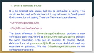 1. Driver Based Data Source
It is the simplest data source that can be configured in Spring. This
should not be used in Production but it is good to use in Development
Environment for unit testing. There are Two data source classes.
• DriverManagerDataSource
• SingleConnectionDataSource
The basic difference is DriverManagerDataSource provides a new
connection each time, where as SingleConnectionDataSource provides
the same connection. Let’s see an example, to connect MySQL
database I am using com.mysql.jdbc.Driver class. And don’t need any
username or password. We use DriverManagerDataSource so the
configuration would be:
 