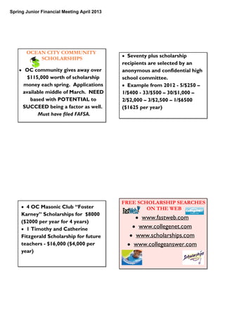 Spring Junior Financial Meeting April 2013
OCEAN CITY COMMUNITY
SCHOLARSHIPS
• OC community gives away over
$115,000 worth of scholarship
money each spring. Applications
available middle of March. NEED
based with POTENTIAL to
SUCCEED being a factor as well.
Must have filed FAFSA.
• Seventy plus scholarship
recipients are selected by an
anonymous and confidential high
school committee.
• Example from 2012 - 5/$250 –
1/$400 - 33/$500 – 30/$1,000 –
2/$2,000 – 3/$2,500 – 1/$6500
($1625 per year)
• 4 OC Masonic Club “Foster
Karney” Scholarships for $8000
($2000 per year for 4 years)
• 1 Timothy and Catherine
Fitzgerald Scholarship for future
teachers - $16,000 ($4,000 per
year)
FREE SCHOLARSHIP SEARCHES
ON THE WEB
• www.fastweb.com
• www.collegenet.com
• www.scholarships.com
• www.collegeanswer.com
 