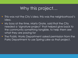 Why this project…
 This was not the City’s idea, this was the neighborhood’s
idea.
 My boss at the time, Marty Grate, said that the City
needed a ‘signature project’ that helped give back to
the community something tangible, to help them see
what they are paying for
 The Public Works Department asked permission from the
Parks Department to use Spring Lake as that project.
 