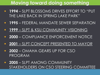  1994 – SLPT BLOSSOMS DRIVES EFFORT TO “PUT
THE LAKE BACK IN SPRING LAKE PARK”
 1995 – FEDERAL MANDATE SEWER SEPARATION
 1999 – SLPT & KSU COMMUNITY VISIONING
 2000 – COMPLIANCE ENFORCEMENT NOTICE
 2001 – SLPT CONCEPT PRESENTED TO MAYOR
 2002 – OMAHA GEARS UP FOR CSO
PROGRAM
 2005 – SLPT AMONG COMMUNITY
STAKEHOLDERS ON CSO STEERING COMMITTEE
Moving toward doing something
 