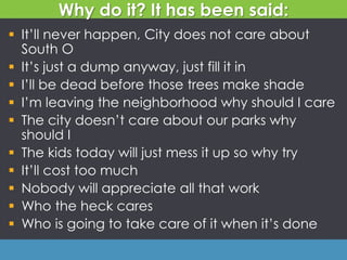 Why do it? It has been said:
 It’ll never happen, City does not care about
South O
 It’s just a dump anyway, just fill it in
 I’ll be dead before those trees make shade
 I’m leaving the neighborhood why should I care
 The city doesn’t care about our parks why
should I
 The kids today will just mess it up so why try
 It’ll cost too much
 Nobody will appreciate all that work
 Who the heck cares
 Who is going to take care of it when it’s done
 