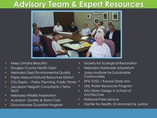  Keep Omaha Beautiful
 Douglas County Health Dept
 Nebraska Dept Environmental Quality
 Papio Missouri Natural Resources District
 City Depts. – Parks, Planning, Public Works
 Jacobson Helgoth Consultants / Tetra
Tech
 Nebraska Wildlife Federation
 Audubon Society & Sierra Club
 Groundwater Guardian Program
 Society for Ecological Restoration
 Nebraska Statewide Arboretum
 Joslyn Institute for Sustainable
Communities
 EPA TOSC / Kansas State Univ
 UNL Water Resources Program
 KSU Urban Design in School of
Architecture
 National Parks Service
 Center for Health, Environment & Justice
Advisory Team & Expert Resources
 