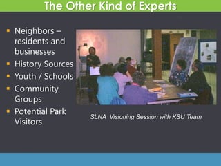 The Other Kind of Experts
 Neighbors –
residents and
businesses
 History Sources
 Youth / Schools
 Community
Groups
 Potential Park
Visitors
39
SLNA Visioning Session with KSU Team
 