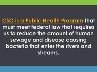 CSO is a Public Health Program that
must meet federal law that requires
us to reduce the amount of human
sewage and disease causing
bacteria that enter the rivers and
streams.
 
