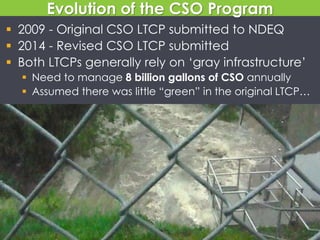 Evolution of the CSO Program
 2009 - Original CSO LTCP submitted to NDEQ
 2014 - Revised CSO LTCP submitted
 Both LTCPs generally rely on ‘gray infrastructure’
 Need to manage 8 billion gallons of CSO annually
 Assumed there was little “green” in the original LTCP…
 