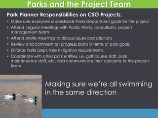 Making sure we’re all swimming
in the same direction
Parks and the Project Team
Park Planner Responsibilities on CSO Projects:
 Make sure everyone understands Parks Department goals for the project
 Attend regular meetings with Public Works, consultants, project
management team
 Attend onsite meetings to discuss issues and solutions
 Review and comment on progress plans in terms of park goals
 Enforce Parks Dept. tree mitigation requirements
 Coordinate with other park entities, i.e. golf course staff, park
maintenance staff, etc. and communicate their concerns to the project
team
 