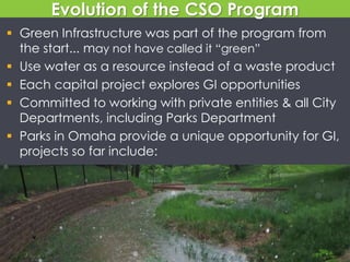 Evolution of the CSO Program
 Green Infrastructure was part of the program from
the start... may not have called it “green”
 Use water as a resource instead of a waste product
 Each capital project explores GI opportunities
 Committed to working with private entities & all City
Departments, including Parks Department
 Parks in Omaha provide a unique opportunity for GI,
projects so far include:
 